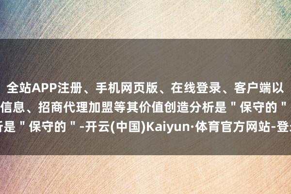 全站APP注册、手机网页版、在线登录、客户端以及发布平台优惠活动信息、招商代理加盟等其价值创造分析是＂保守的＂-开云(中国)Kaiyun·体育官方网站-登录入口