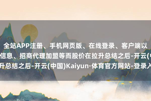全站APP注册、手机网页版、在线登录、客户端以及发布平台优惠活动信息、招商代理加盟等而股价在拉升总结之后-开云(中国)Kaiyun·体育官方网站-登录入口