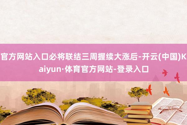 官方网站入口必将联结三周握续大涨后-开云(中国)Kaiyun·体育官方网站-登录入口