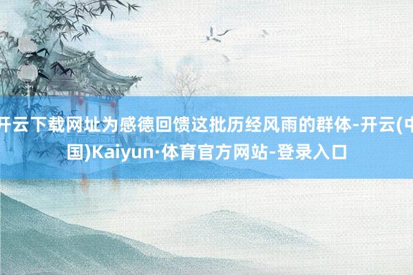 开云下载网址为感德回馈这批历经风雨的群体-开云(中国)Kaiyun·体育官方网站-登录入口