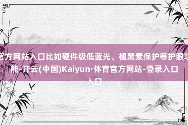 官方网站入口比如硬件级低蓝光、褪黑素保护等护眼功能-开云(中国)Kaiyun·体育官方网站-登录入口