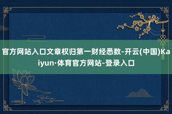 官方网站入口文章权归第一财经悉数-开云(中国)Kaiyun·体育官方网站-登录入口