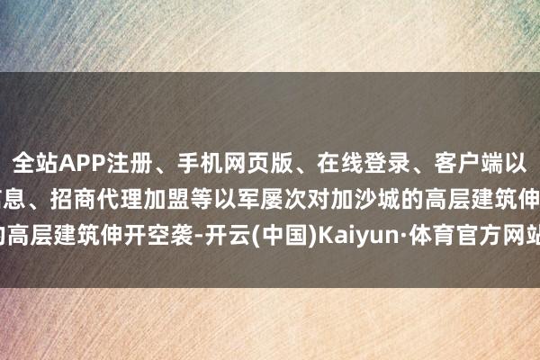 全站APP注册、手机网页版、在线登录、客户端以及发布平台优惠活动信息、招商代理加盟等以军屡次对加沙城的高层建筑伸开空袭-开云(中国)Kaiyun·体育官方网站-登录入口