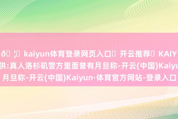 🦄kaiyun体育登录网页入口✅开云推荐✅KAIYUN SPORTS为您提供:真人洛杉矶警方里面曾有月旦称-开云(中国)Kaiyun·体育官方网站-登录入口