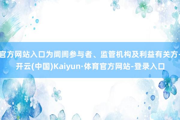 官方网站入口为阛阓参与者、监管机构及利益有关方-开云(中国)Kaiyun·体育官方网站-登录入口