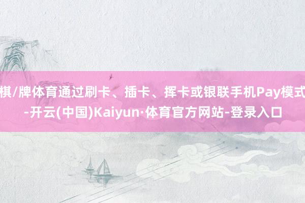 棋/牌体育通过刷卡、插卡、挥卡或银联手机Pay模式-开云(中国)Kaiyun·体育官方网站-登录入口