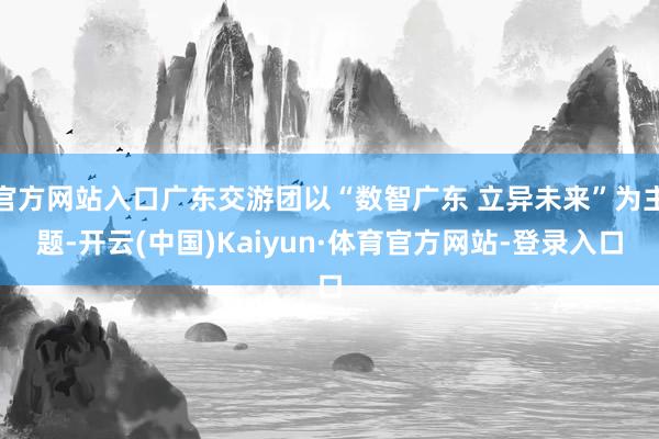 官方网站入口广东交游团以“数智广东 立异未来”为主题-开云(中国)Kaiyun·体育官方网站-登录入口