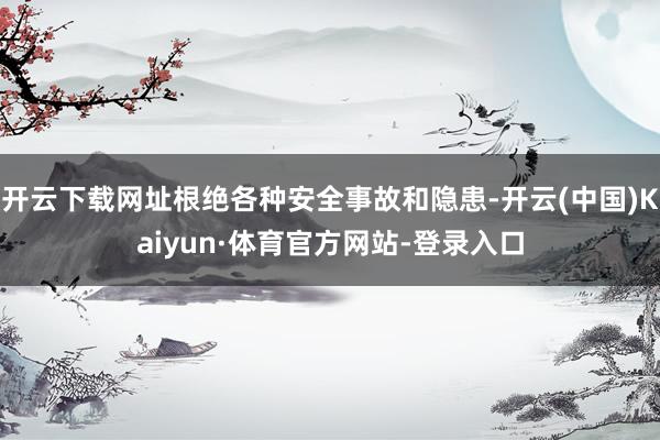开云下载网址根绝各种安全事故和隐患-开云(中国)Kaiyun·体育官方网站-登录入口