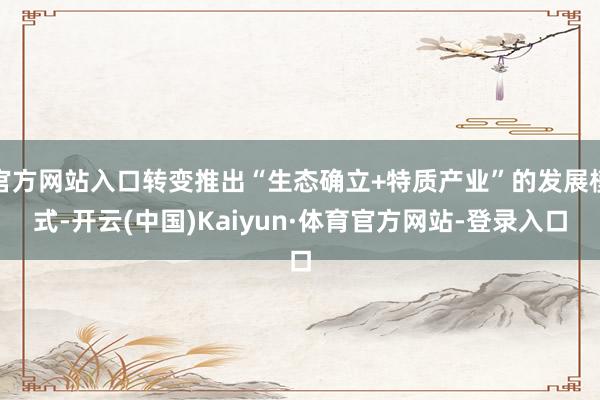 官方网站入口转变推出“生态确立+特质产业”的发展模式-开云(中国)Kaiyun·体育官方网站-登录入口