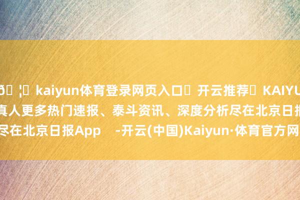 🦄kaiyun体育登录网页入口✅开云推荐✅KAIYUN SPORTS为您提供:真人更多热门速报、泰斗资讯、深度分析尽在北京日报App    -开云(中国)Kaiyun·体育官方网站-登录入口