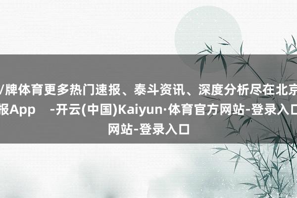 棋/牌体育更多热门速报、泰斗资讯、深度分析尽在北京日报App    -开云(中国)Kaiyun·体育官方网站-登录入口