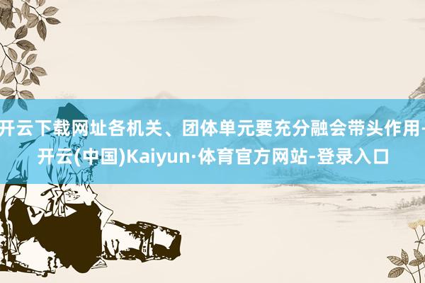 开云下载网址各机关、团体单元要充分融会带头作用-开云(中国)Kaiyun·体育官方网站-登录入口