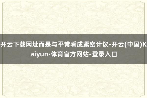 开云下载网址而是与平常看成紧密计议-开云(中国)Kaiyun·体育官方网站-登录入口