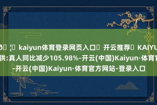 🦄kaiyun体育登录网页入口✅开云推荐✅KAIYUN SPORTS为您提供:真人同比减少105.98%-开云(中国)Kaiyun·体育官方网站-登录入口