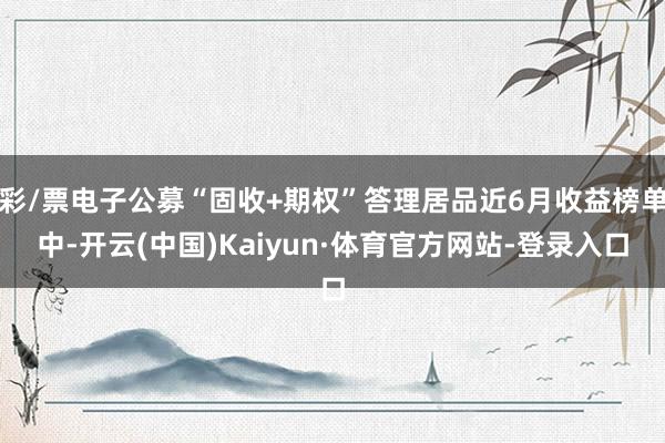 彩/票电子公募“固收+期权”答理居品近6月收益榜单中-开云(中国)Kaiyun·体育官方网站-登录入口