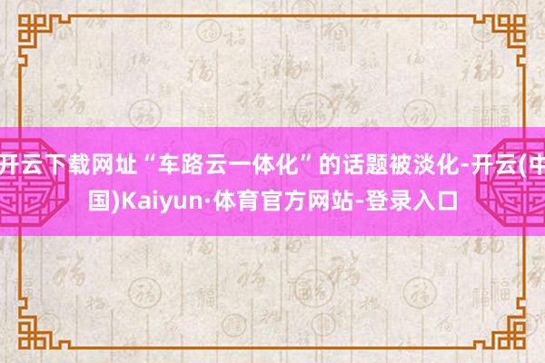 开云下载网址“车路云一体化”的话题被淡化-开云(中国)Kaiyun·体育官方网站-登录入口
