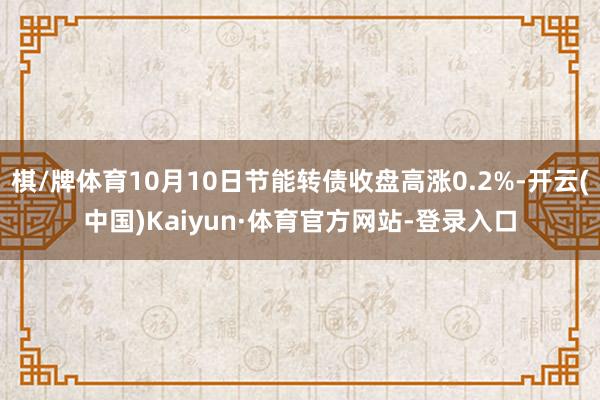 棋/牌体育10月10日节能转债收盘高涨0.2%-开云(中国)Kaiyun·体育官方网站-登录入口