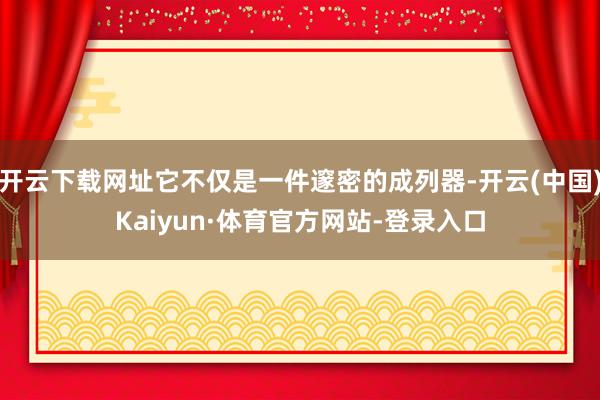 开云下载网址它不仅是一件邃密的成列器-开云(中国)Kaiyun·体育官方网站-登录入口
