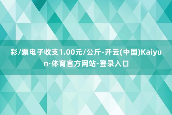 彩/票电子收支1.00元/公斤-开云(中国)Kaiyun·体育官方网站-登录入口