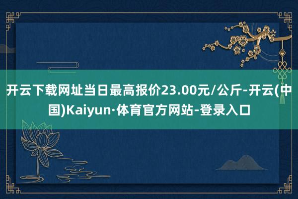 开云下载网址当日最高报价23.00元/公斤-开云(中国)Kaiyun·体育官方网站-登录入口