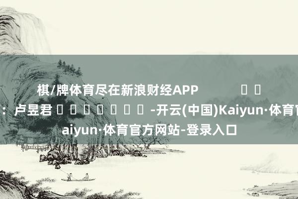 棋/牌体育尽在新浪财经APP            						株连裁剪：卢昱君 							-开云(中国)Kaiyun·体育官方网站-登录入口