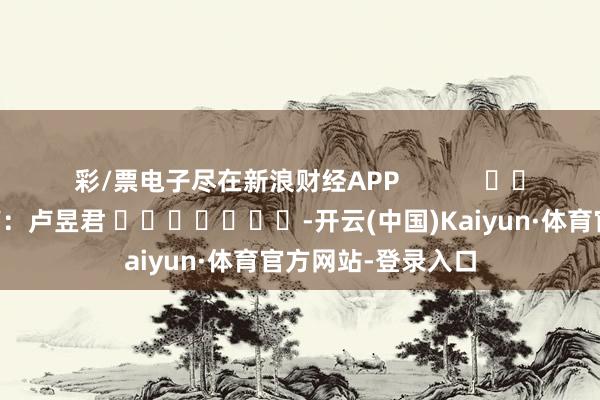 彩/票电子尽在新浪财经APP            						包袱裁剪：卢昱君 							-开云(中国)Kaiyun·体育官方网站-登录入口