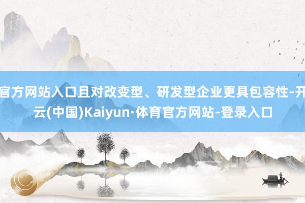 官方网站入口且对改变型、研发型企业更具包容性-开云(中国)Kaiyun·体育官方网站-登录入口