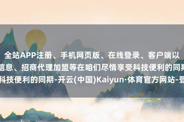 全站APP注册、手机网页版、在线登录、客户端以及发布平台优惠活动信息、招商代理加盟等在咱们尽情享受科技便利的同期-开云(中国)Kaiyun·体育官方网站-登录入口