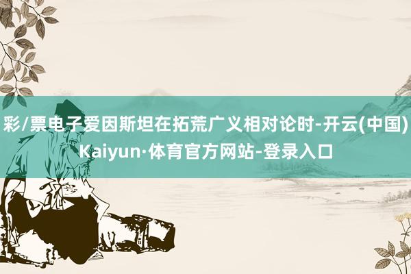 彩/票电子爱因斯坦在拓荒广义相对论时-开云(中国)Kaiyun·体育官方网站-登录入口