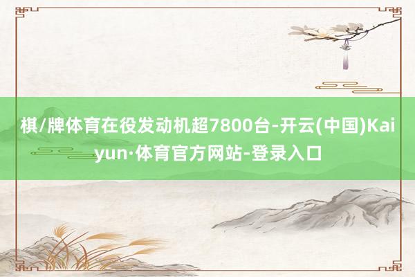 棋/牌体育在役发动机超7800台-开云(中国)Kaiyun·体育官方网站-登录入口