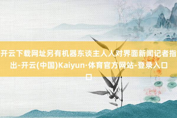 开云下载网址 另有机器东谈主人人对界面新闻记者指出-开云(中国)Kaiyun·体育官方网站-登录入口