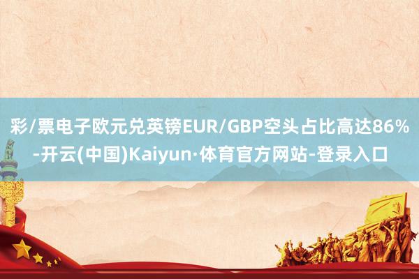 彩/票电子欧元兑英镑EUR/GBP空头占比高达86%-开云(中国)Kaiyun·体育官方网站-登录入口