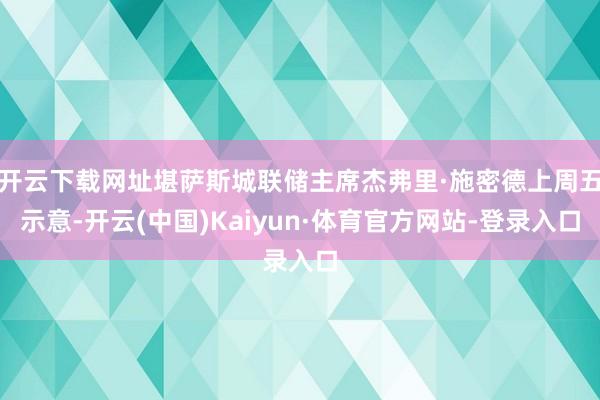 开云下载网址堪萨斯城联储主席杰弗里·施密德上周五示意-开云(中国)Kaiyun·体育官方网站-登录入口