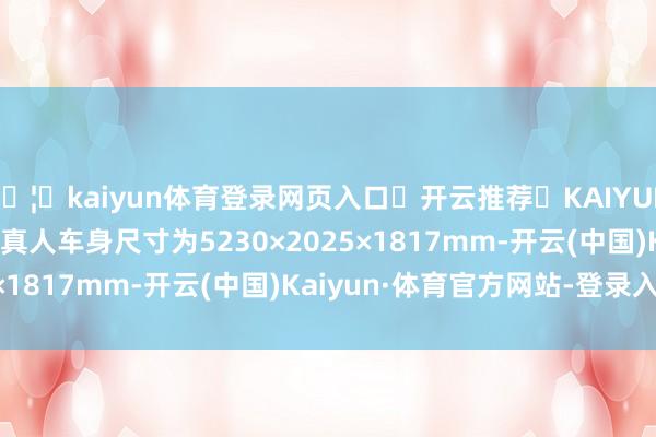 🦄kaiyun体育登录网页入口✅开云推荐✅KAIYUN SPORTS为您提供:真人车身尺寸为5230×2025×1817mm-开云(中国)Kaiyun·体育官方网站-登录入口