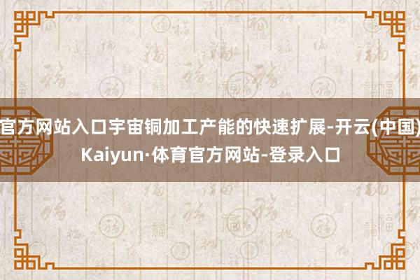官方网站入口宇宙铜加工产能的快速扩展-开云(中国)Kaiyun·体育官方网站-登录入口