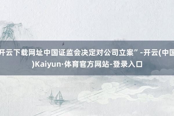 开云下载网址中国证监会决定对公司立案”-开云(中国)Kaiyun·体育官方网站-登录入口