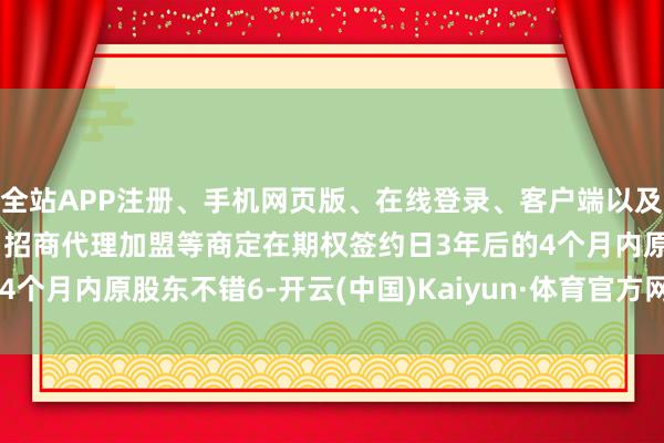 全站APP注册、手机网页版、在线登录、客户端以及发布平台优惠活动信息、招商代理加盟等商定在期权签约日3年后的4个月内原股东不错6-开云(中国)Kaiyun·体育官方网站-登录入口