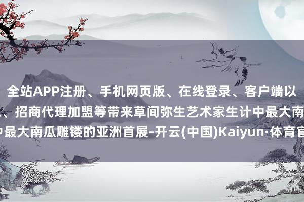 全站APP注册、手机网页版、在线登录、客户端以及发布平台优惠活动信息、招商代理加盟等带来草间弥生艺术家生计中最大南瓜雕镂的亚洲首展-开云(中国)Kaiyun·体育官方网站-登录入口