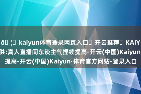 🦄kaiyun体育登录网页入口✅开云推荐✅KAIYUN SPORTS为您提供:真人直播间东谈主气捏续提高-开云(中国)Kaiyun·体育官方网站-登录入口