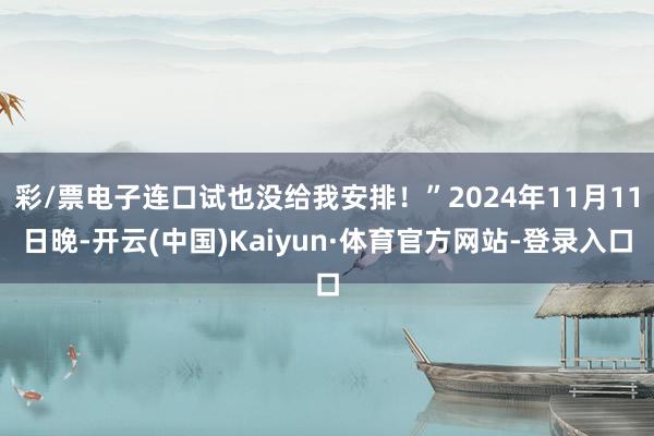 彩/票电子连口试也没给我安排!”2024年11月11日晚-开云(中国)Kaiyun·体育官方网站-登录入口