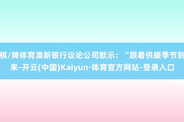 棋/牌体育　　澳新银行议论公司默示：“跟着供暖季节到来-开云(中国)Kaiyun·体育官方网站-登录入口
