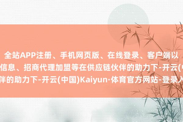 全站APP注册、手机网页版、在线登录、客户端以及发布平台优惠活动信息、招商代理加盟等在供应链伙伴的助力下-开云(中国)Kaiyun·体育官方网站-登录入口