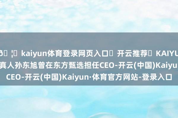 🦄kaiyun体育登录网页入口✅开云推荐✅KAIYUN SPORTS为您提供:真人孙东旭曾在东方甄选担任CEO-开云(中国)Kaiyun·体育官方网站-登录入口