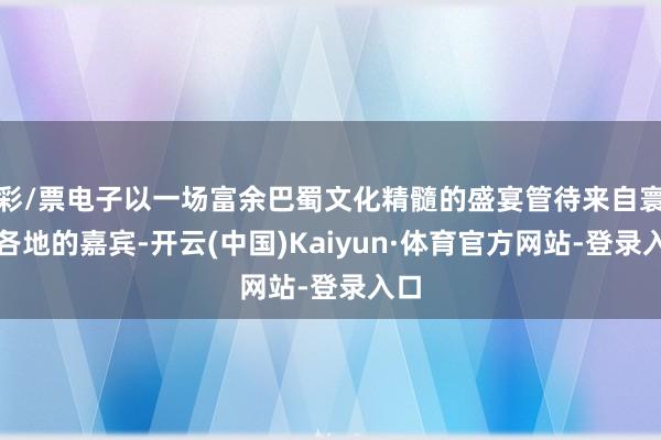 彩/票电子以一场富余巴蜀文化精髓的盛宴管待来自寰球各地的嘉宾-开云(中国)Kaiyun·体育官方网站-登录入口