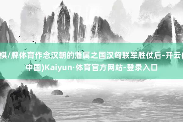 棋/牌体育作念汉朝的藩属之国汉匈联军胜仗后-开云(中国)Kaiyun·体育官方网站-登录入口