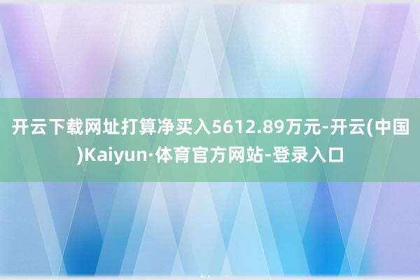 开云下载网址打算净买入5612.89万元-开云(中国)Kaiyun·体育官方网站-登录入口