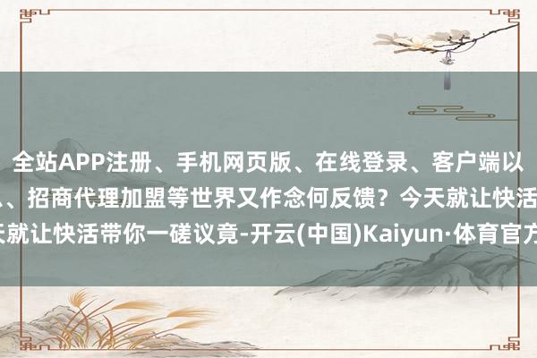 全站APP注册、手机网页版、在线登录、客户端以及发布平台优惠活动信息、招商代理加盟等世界又作念何反馈？今天就让快活带你一磋议竟-开云(中国)Kaiyun·体育官方网站-登录入口