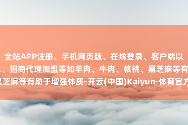 全站APP注册、手机网页版、在线登录、客户端以及发布平台优惠活动信息、招商代理加盟等如羊肉、牛肉、核桃、黑芝麻等有助于增强体质-开云(中国)Kaiyun·体育官方网站-登录入口