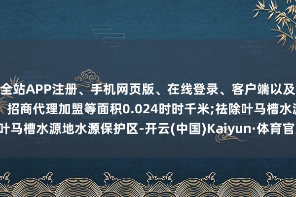 全站APP注册、手机网页版、在线登录、客户端以及发布平台优惠活动信息、招商代理加盟等面积0.024时时千米;祛除叶马槽水源地水源保护区-开云(中国)Kaiyun·体育官方网站-登录入口