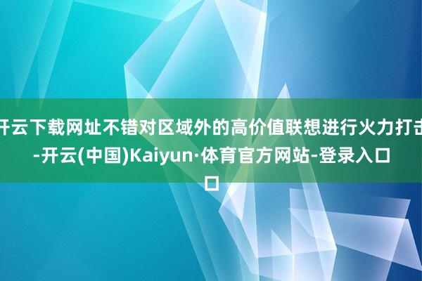 开云下载网址不错对区域外的高价值联想进行火力打击-开云(中国)Kaiyun·体育官方网站-登录入口